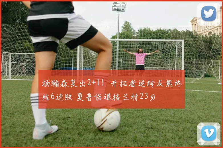 杨瀚森复出2+1！开拓者逆转灰熊终结6连败 夏普伤退格兰特23分