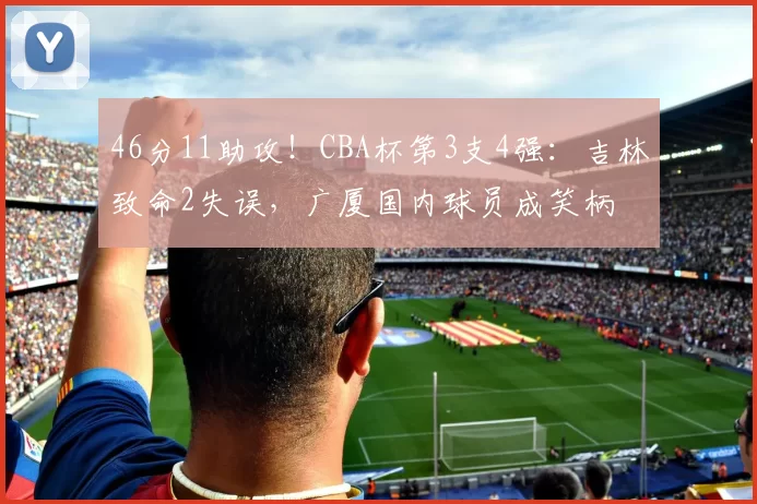 46分11助攻！CBA杯第3支4强：吉林致命2失误，广厦国内球员成笑柄